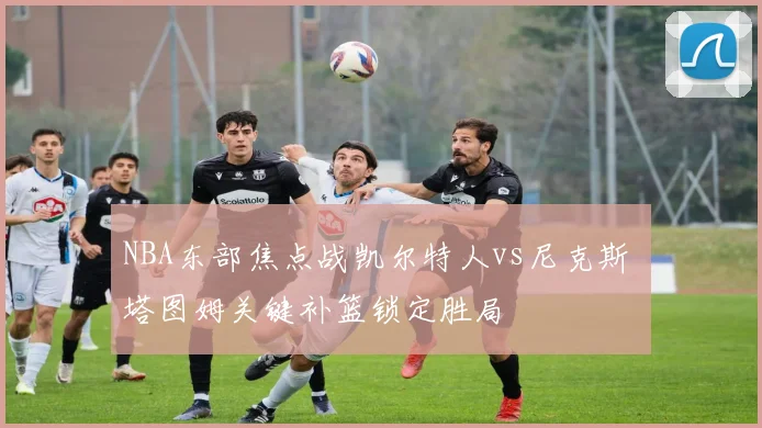 NBA东部焦点战凯尔特人vs尼克斯 塔图姆关键补篮锁定胜局
