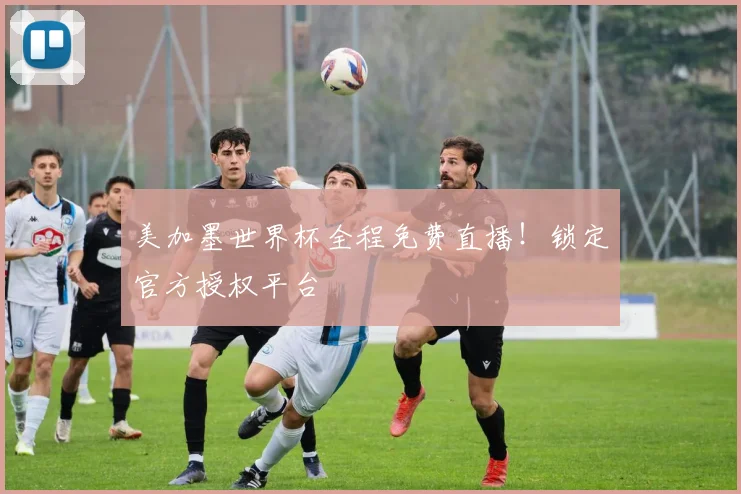 美加墨世界杯全程免费直播！锁定官方授权平台