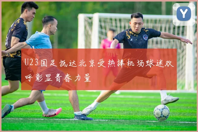 U23国足抵达北京受热捧机场球迷欢呼彰显青春力量