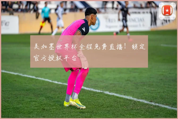 美加墨世界杯全程免费直播！锁定官方授权平台